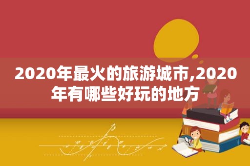 2020年最火的旅游城市,2020年有哪些好玩的地方