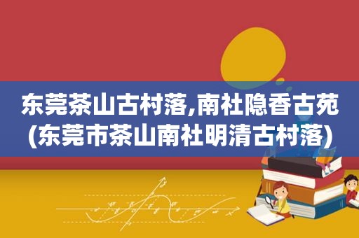 东莞茶山古村落,南社隐香古苑(东莞市茶山南社明清古村落)