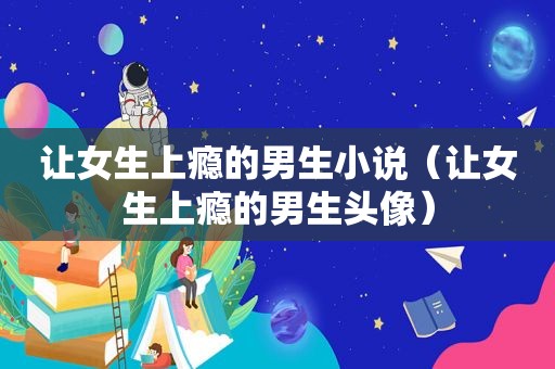 让女生上瘾的男生小说（让女生上瘾的男生头像）