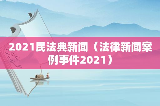 2021民法典新闻（法律新闻案例事件2021）
