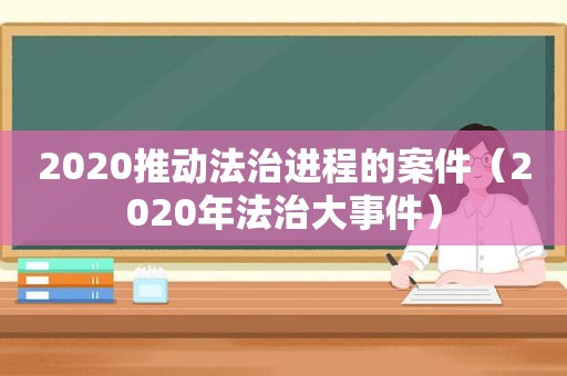 2020推动法治进程的案件（2020年法治大事件）