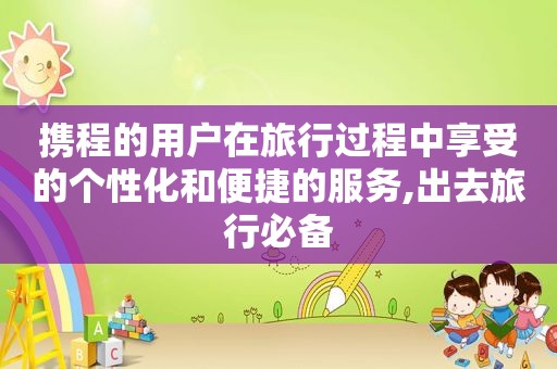携程的用户在旅行过程中享受的个性化和便捷的服务,出去旅行必备