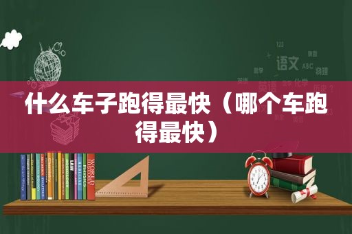 什么车子跑得最快（哪个车跑得最快）