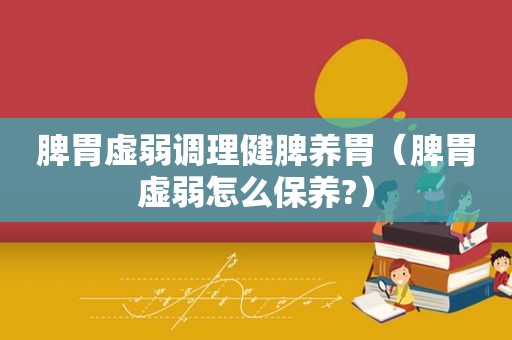 脾胃虚弱调理健脾养胃（脾胃虚弱怎么保养?）