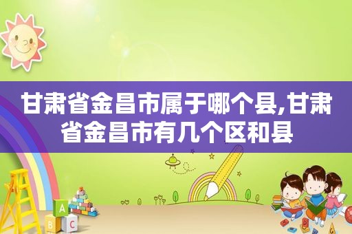 甘肃省金昌市属于哪个县,甘肃省金昌市有几个区和县