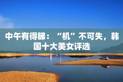 中午有得睇：“机”不可失，韩国十大美女评选