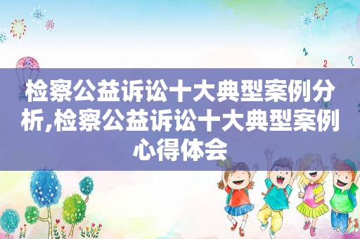 检察公益诉讼十大典型案例分析,检察公益诉讼十大典型案例心得体会