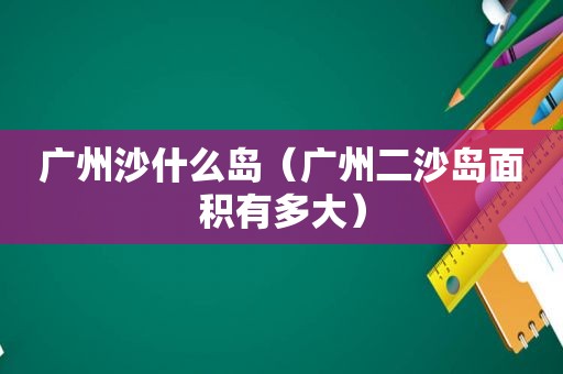 广州沙什么岛（广州二沙岛面积有多大）