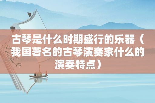 古琴是什么时期盛行的乐器（我国著名的古琴演奏家什么的演奏特点）