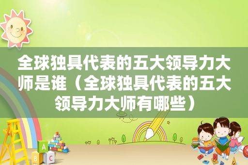 全球独具代表的五大领导力大师是谁（全球独具代表的五大领导力大师有哪些）