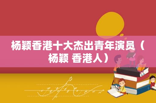 杨颖香港十大杰出青年演员（杨颖 香港人）