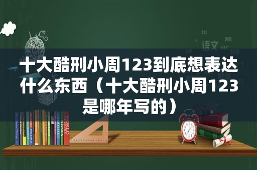 十大酷刑小周123到底想表达什么东西（十大酷刑小周123是哪年写的）