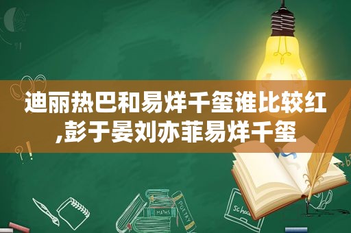 迪丽热巴和易烊千玺谁比较红,彭于晏刘亦菲易烊千玺