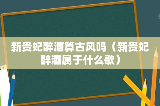 新贵妃醉酒算古风吗（新贵妃醉酒属于什么歌）