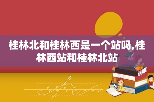 桂林北和桂林西是一个站吗,桂林西站和桂林北站