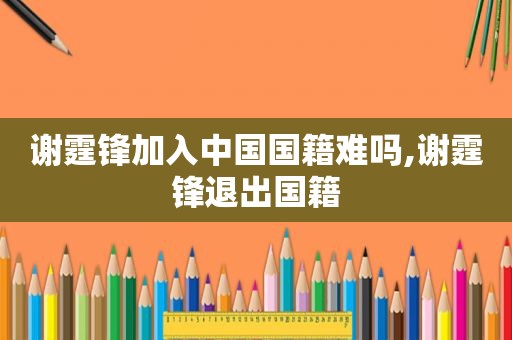 谢霆锋加入中国国籍难吗,谢霆锋退出国籍