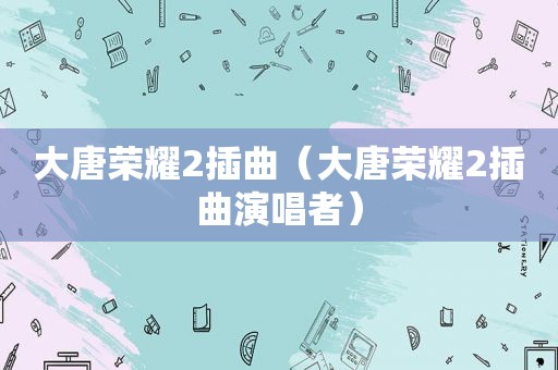 大唐荣耀2插曲（大唐荣耀2插曲演唱者）