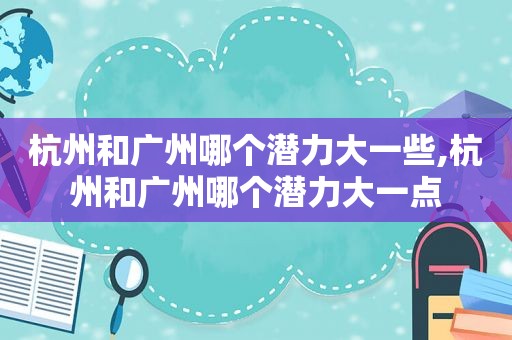 杭州和广州哪个潜力大一些,杭州和广州哪个潜力大一点
