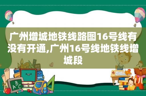 广州增城地铁线路图16号线有没有开通,广州16号线地铁线增城段
