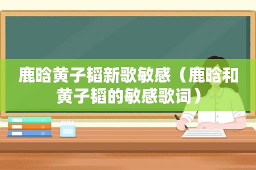 鹿晗黄子韬新歌敏感（鹿晗和黄子韬的敏感歌词）