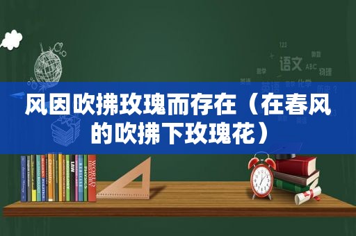 风因吹拂玫瑰而存在（在春风的吹拂下玫瑰花）