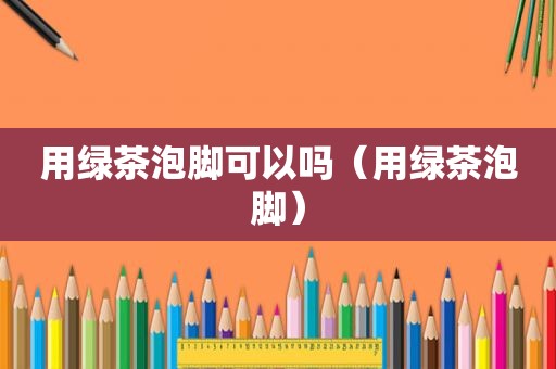 用绿茶泡脚可以吗（用绿茶泡脚）