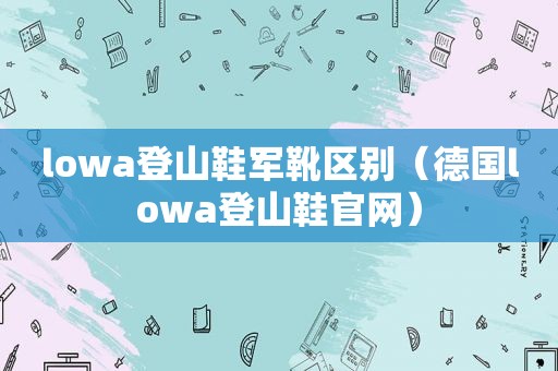 lowa登山鞋军靴区别（德国lowa登山鞋官网）