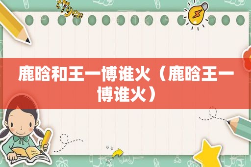鹿晗和王一博谁火（鹿晗王一博谁火）