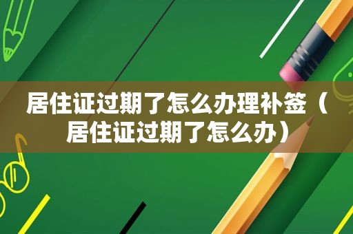 居住证过期了怎么办理补签（居住证过期了怎么办）