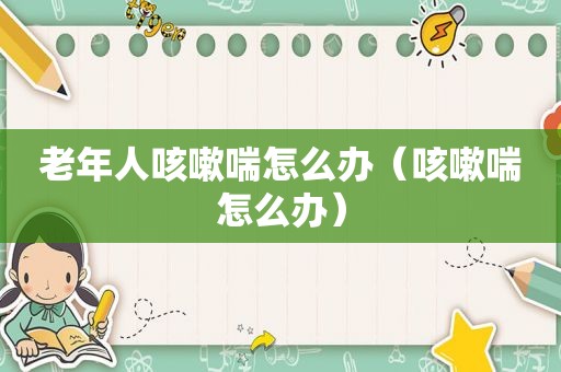 老年人咳嗽喘怎么办（咳嗽喘怎么办）