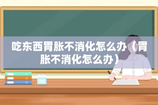 吃东西胃胀不消化怎么办（胃胀不消化怎么办）