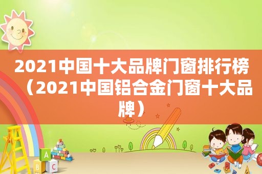 2021中国十大品牌门窗排行榜（2021中国铝合金门窗十大品牌）