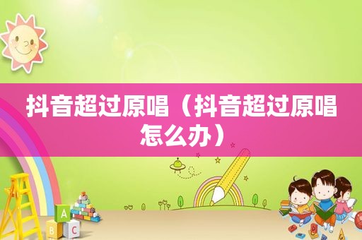 抖音超过原唱（抖音超过原唱怎么办）