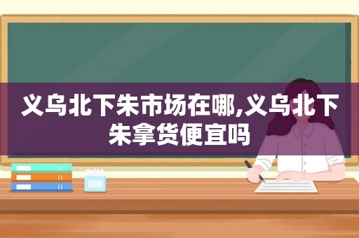 义乌北下朱市场在哪,义乌北下朱拿货便宜吗