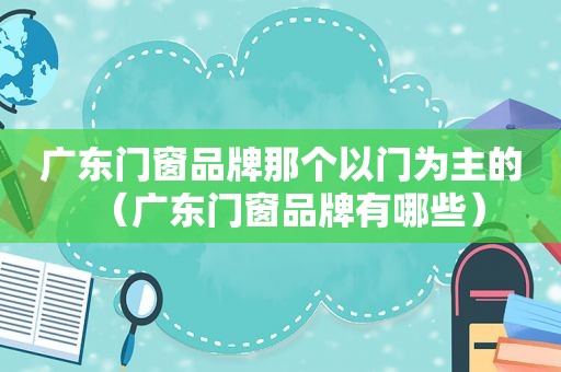 广东门窗品牌那个以门为主的（广东门窗品牌有哪些）