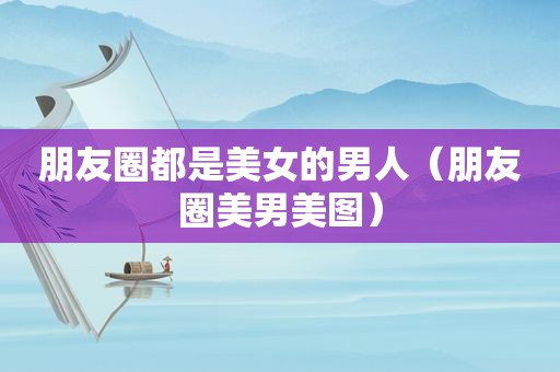 朋友圈都是美女的男人（朋友圈美男美图）