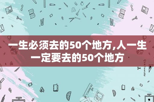 一生必须去的50个地方,人一生一定要去的50个地方