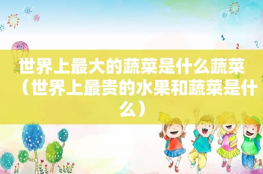 世界上最大的蔬菜是什么蔬菜（世界上最贵的水果和蔬菜是什么）