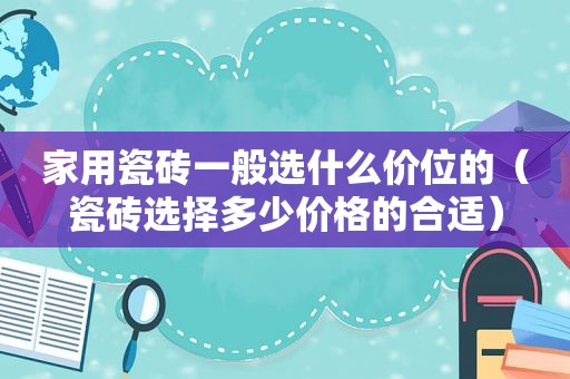 家用瓷砖一般选什么价位的（瓷砖选择多少价格的合适）