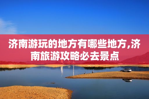 济南游玩的地方有哪些地方,济南旅游攻略必去景点