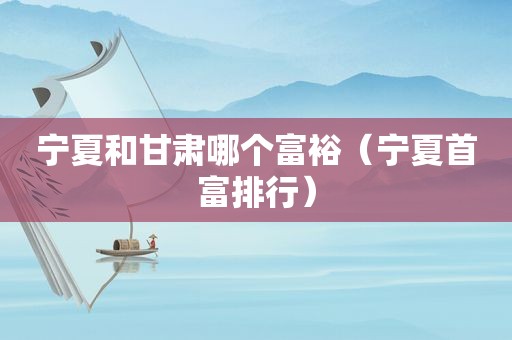 宁夏和甘肃哪个富裕（宁夏首富排行）