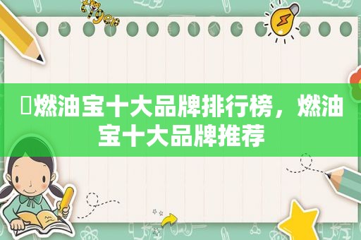​燃油宝十大品牌排行榜，燃油宝十大品牌推荐