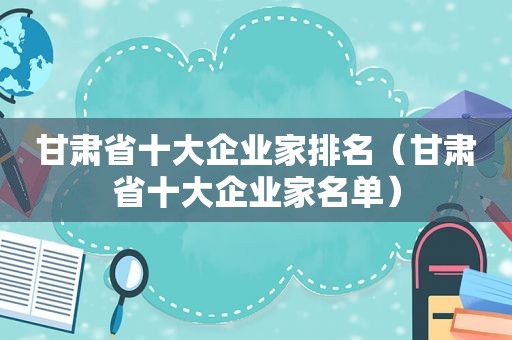 甘肃省十大企业家排名（甘肃省十大企业家名单）