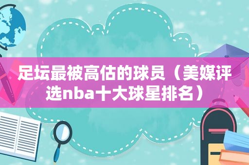 足坛最被高估的球员（美媒评选nba十大球星排名）