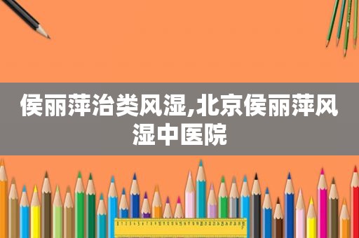侯丽萍治类风湿,北京侯丽萍风湿中医院