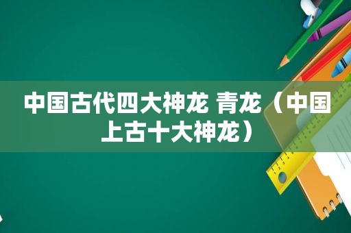 中国古代四大神龙 青龙（中国上古十大神龙）