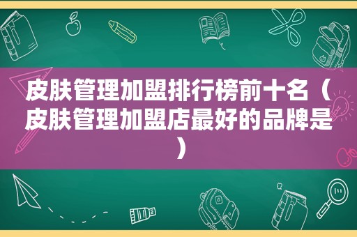 皮肤管理加盟排行榜前十名（皮肤管理加盟店最好的品牌是）