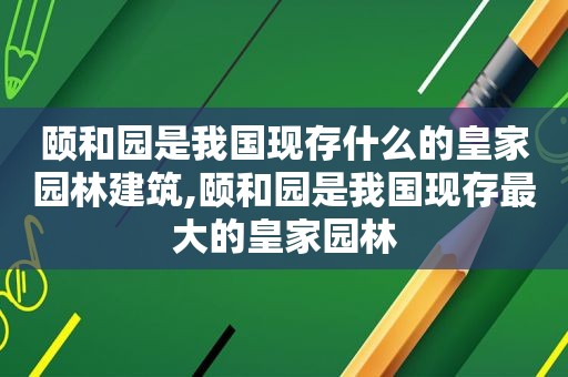 颐和园是我国现存什么的皇家园林建筑,颐和园是我国现存最大的皇家园林