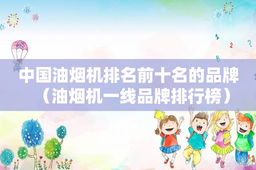中国油烟机排名前十名的品牌（油烟机一线品牌排行榜）