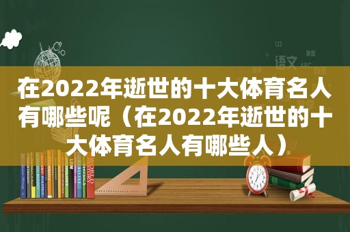 在2022年逝世的十大体育名人有哪些呢（在2022年逝世的十大体育名人有哪些人）